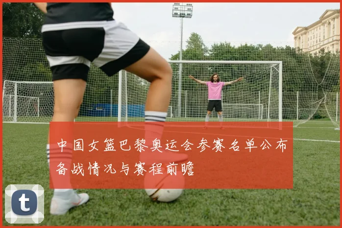 中国女篮巴黎奥运会参赛名单公布备战情况与赛程前瞻