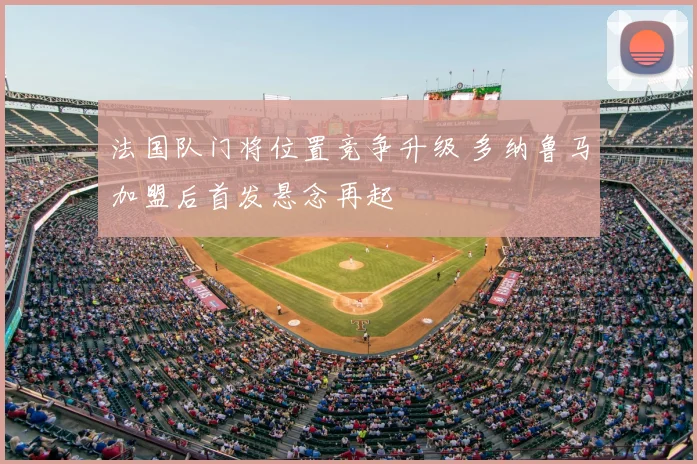 法国队门将位置竞争升级 多纳鲁马加盟后首发悬念再起