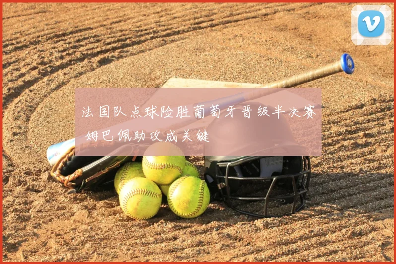 法国队点球险胜葡萄牙晋级半决赛 姆巴佩助攻成关键