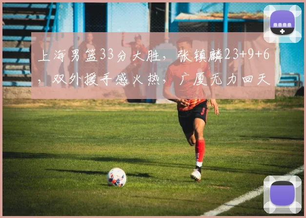 上海男篮33分大胜，张镇麟23+9+6，双外援手感火热，广厦无力回天