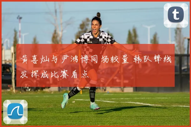 黄喜灿与尹鸿博同场较量 韩队锋线发挥成比赛看点