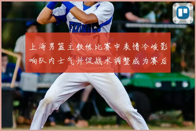 上海男篮主教练比赛中表情冷峻影响队内士气并促战术调整成为赛后关注点