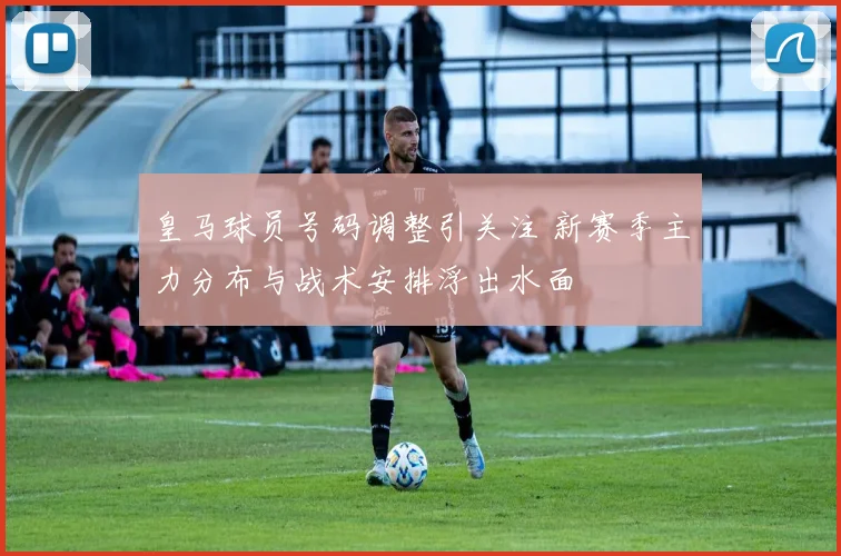 皇马球员号码调整引关注 新赛季主力分布与战术安排浮出水面