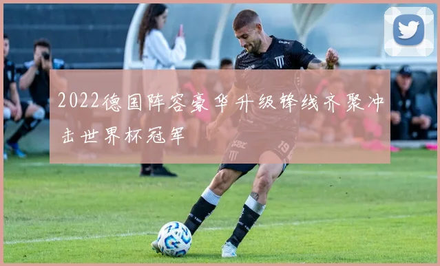 2022德国阵容豪华升级锋线齐聚冲击世界杯冠军