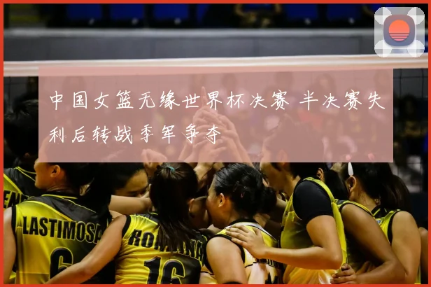 中国女篮无缘世界杯决赛 半决赛失利后转战季军争夺