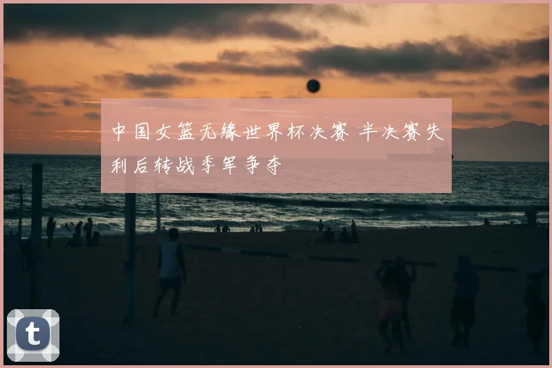 中国女篮无缘世界杯决赛 半决赛失利后转战季军争夺