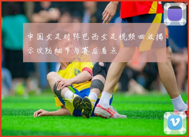 中国女足对阵巴西女足视频回放揭示攻防细节与赛后看点