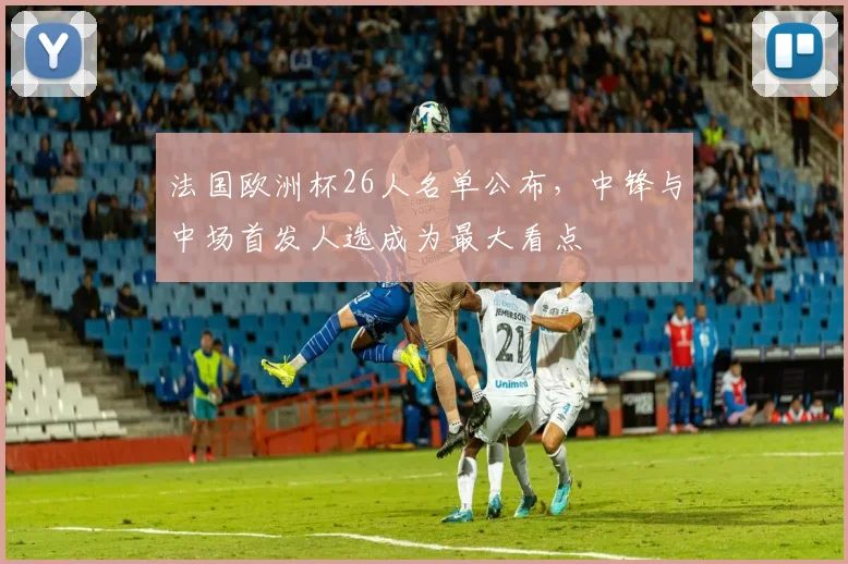 法国欧洲杯26人名单公布,中锋与中场首发人选成为最大看点