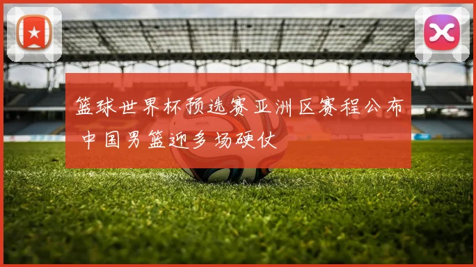 篮球世界杯预选赛亚洲区赛程公布 中国男篮迎多场硬仗