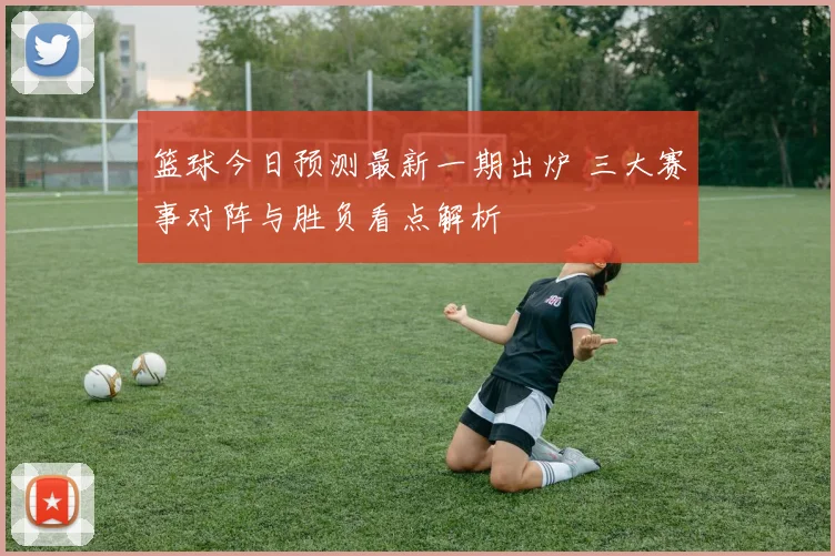 篮球今日预测最新一期出炉 三大赛事对阵与胜负看点解析