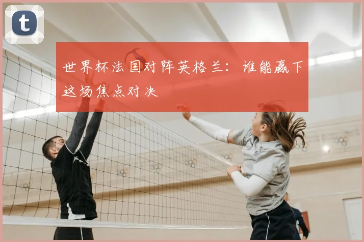 世界杯法国对阵英格兰：谁能赢下这场焦点对决