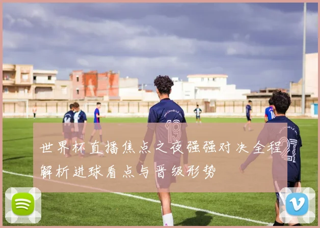 世界杯直播焦点之夜强强对决全程解析进球看点与晋级形势