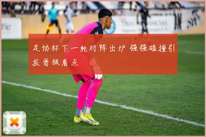 足协杯下一轮对阵出炉 强强碰撞引发晋级看点