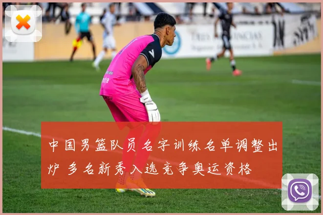 中国男篮队员名字训练名单调整出炉 多名新秀入选竞争奥运资格