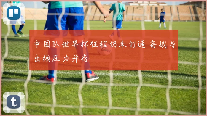 中国队世界杯征程仍未打通 备战与出线压力并存
