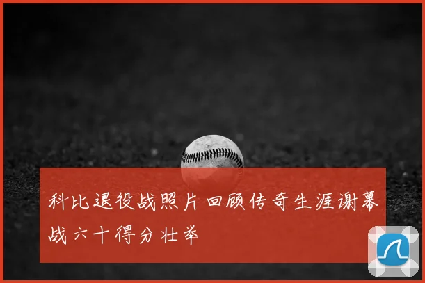 科比退役战照片回顾传奇生涯谢幕战六十得分壮举