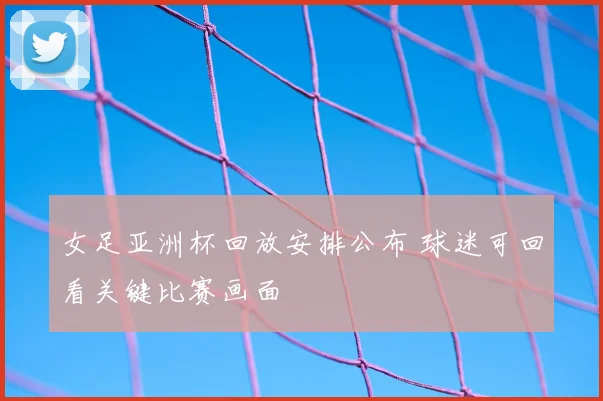 女足亚洲杯回放安排公布 球迷可回看关键比赛画面