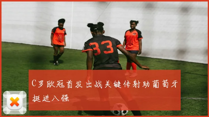 C罗欧冠首发出战关键传射助葡萄牙挺进八强