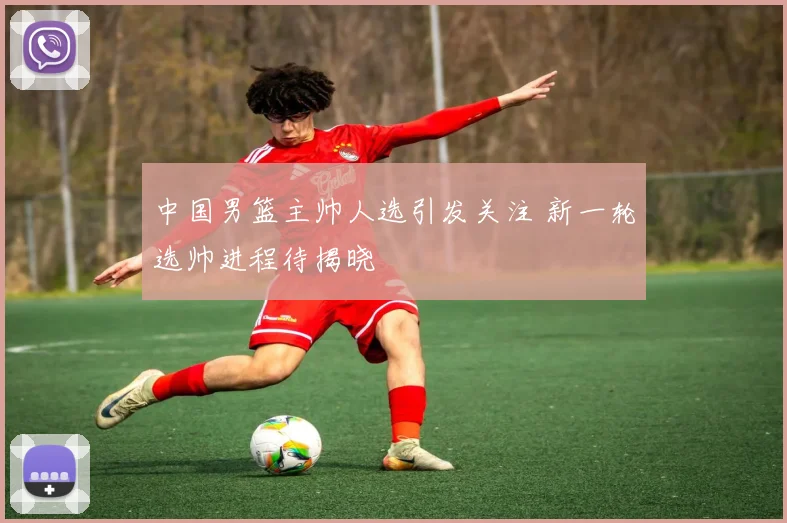 中国男篮主帅人选引发关注 新一轮选帅进程待揭晓