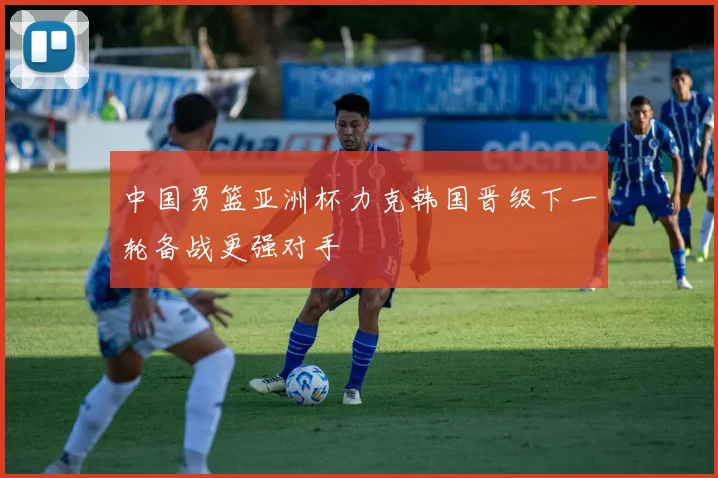 中国男篮亚洲杯力克韩国晋级下一轮备战更强对手