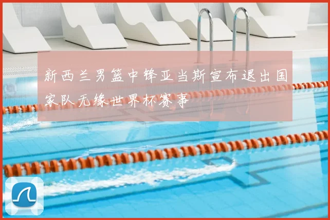 新西兰男篮中锋亚当斯宣布退出国家队无缘世界杯赛事