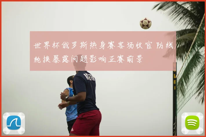 世界杯俄罗斯热身赛客场收官 防线轮换暴露问题影响正赛前景