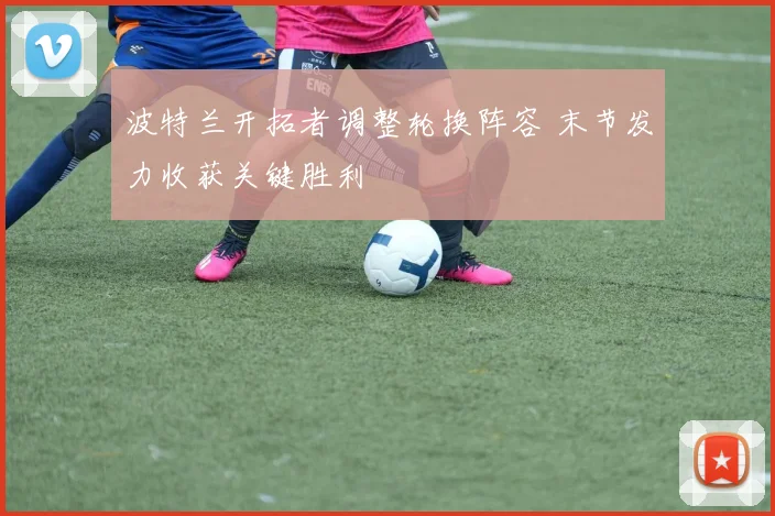 波特兰开拓者调整轮换阵容 末节发力收获关键胜利