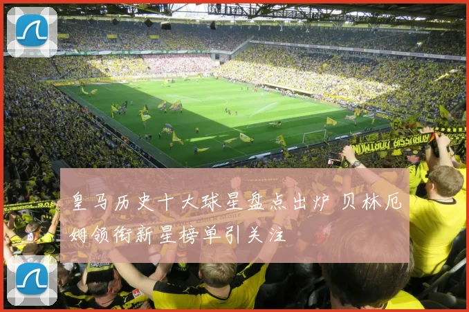 皇马历史十大球星盘点出炉 贝林厄姆领衔新星榜单引关注