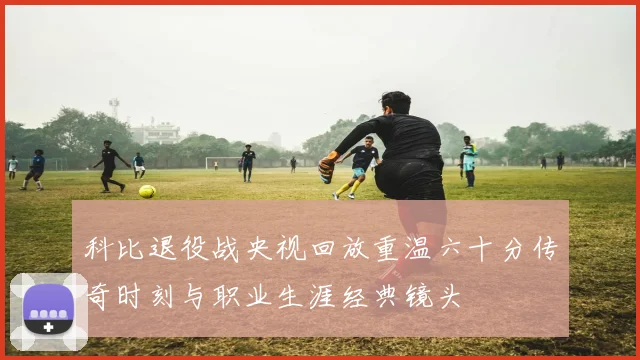 科比退役战央视回放重温六十分传奇时刻与职业生涯经典镜头