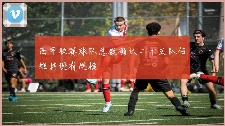 西甲联赛球队总数确认二十支队伍维持现有规模