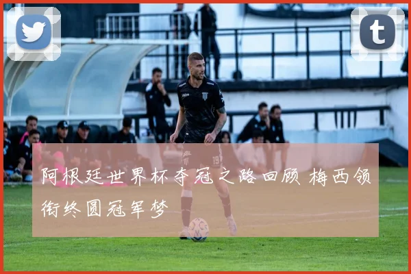 阿根廷世界杯夺冠之路回顾 梅西领衔终圆冠军梦