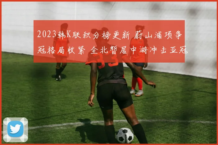2023韩K联积分榜更新 蔚山浦项争冠格局收紧 全北暂居中游冲击亚冠席位