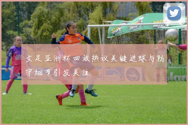 女足亚洲杯回放热议关键进球与防守细节引发关注