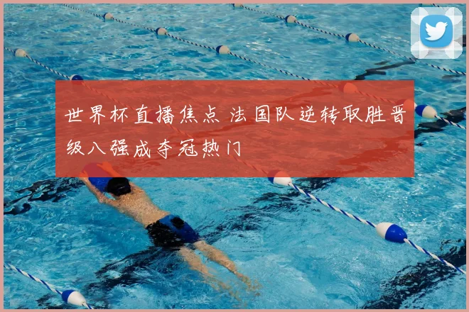 世界杯直播焦点 法国队逆转取胜晋级八强成夺冠热门