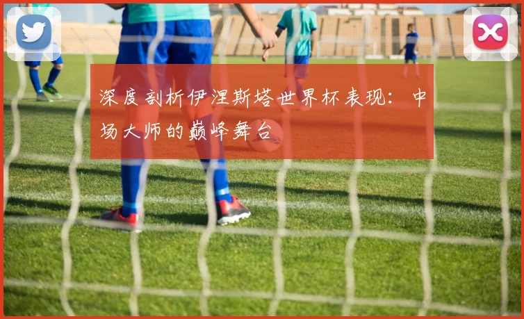 深度剖析伊涅斯塔世界杯表现：中场大师的巅峰舞台