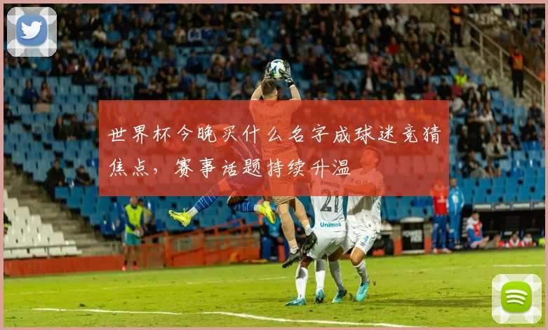 世界杯今晚买什么名字成球迷竞猜焦点,赛事话题持续升温