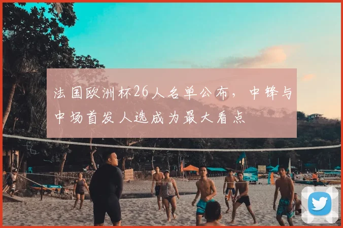 法国欧洲杯26人名单公布,中锋与中场首发人选成为最大看点