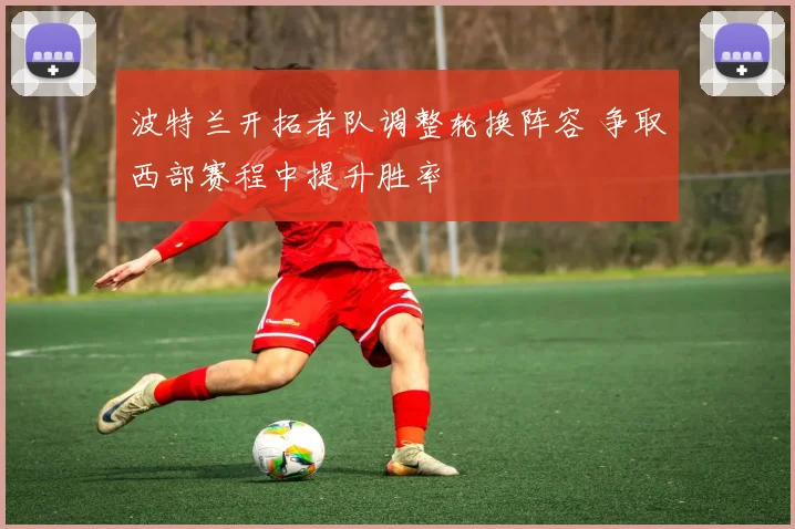 波特兰开拓者队调整轮换阵容 争取西部赛程中提升胜率