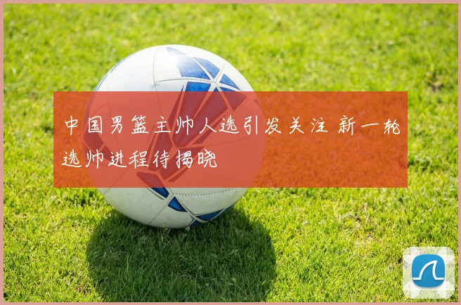 中国男篮主帅人选引发关注 新一轮选帅进程待揭晓