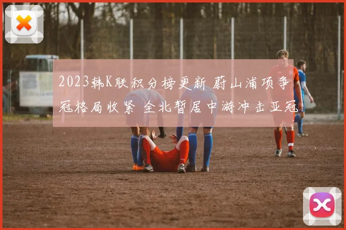 2023韩K联积分榜更新 蔚山浦项争冠格局收紧 全北暂居中游冲击亚冠席位