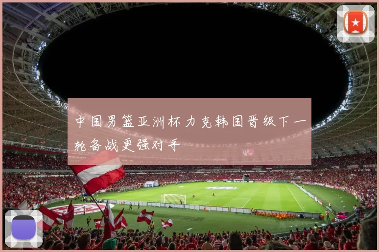 中国男篮亚洲杯力克韩国晋级下一轮备战更强对手