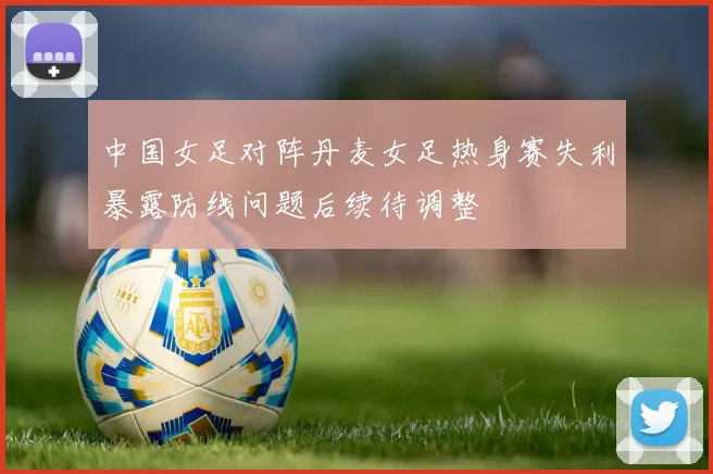 中国女足对阵丹麦女足热身赛失利暴露防线问题后续待调整