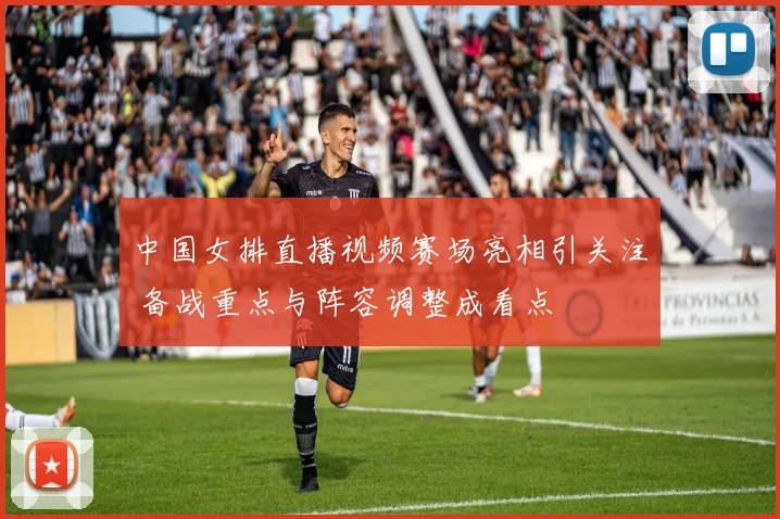 中国女排直播视频赛场亮相引关注 备战重点与阵容调整成看点