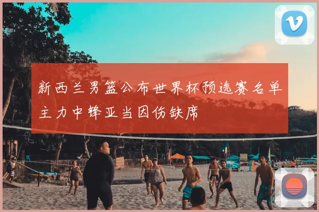 新西兰男篮公布世界杯预选赛名单主力中锋亚当因伤缺席