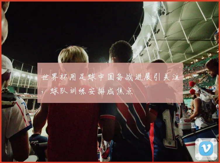 世界杯用足球中国备战进展引关注，球队训练安排成焦点